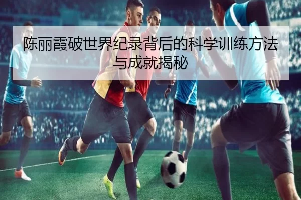 陈丽霞破世界纪录背后的科学训练方法与成就揭秘