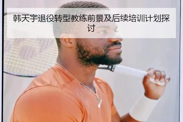 韩天宇退役转型教练前景及后续培训计划探讨